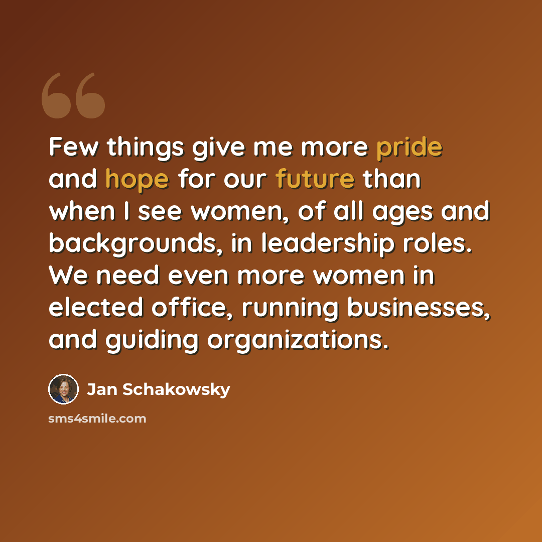 “Few things give me more pride and hope for our future than when I see women, of all ages and backgrounds, in leadership roles. We need even more women in elected office, running businesses, and guiding organizations.” quote by Jan Schakowsky
