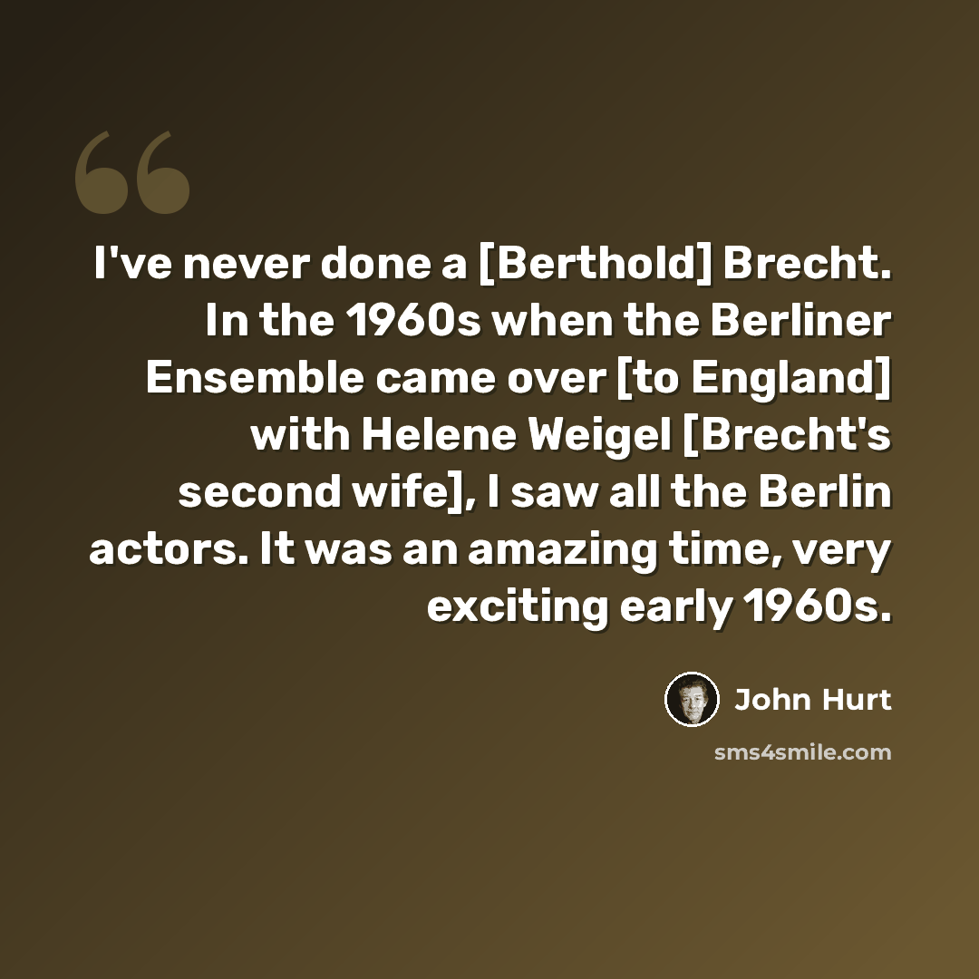 “I've never done a [Berthold] Brecht. In the 1960s when the Berliner Ensemble came over [to England] with Helene Weigel [Brecht's second wife], I saw all the Berlin actors. It was an amazing time, very exciting early 1960s.” quote by John Hurt