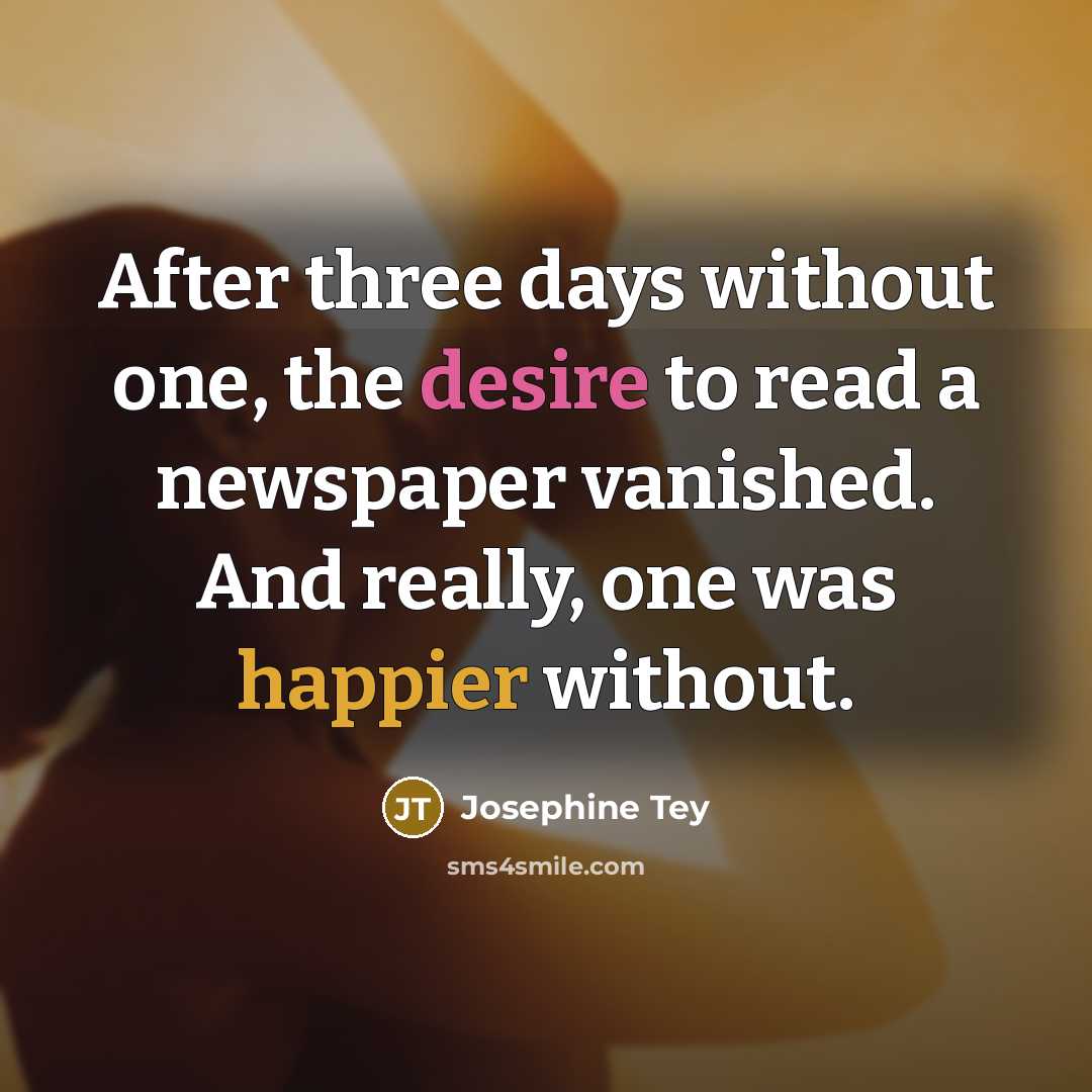 “After three days without one, the desire to read a newspaper vanished. And really, one was happier without.” quote by Josephine Tey