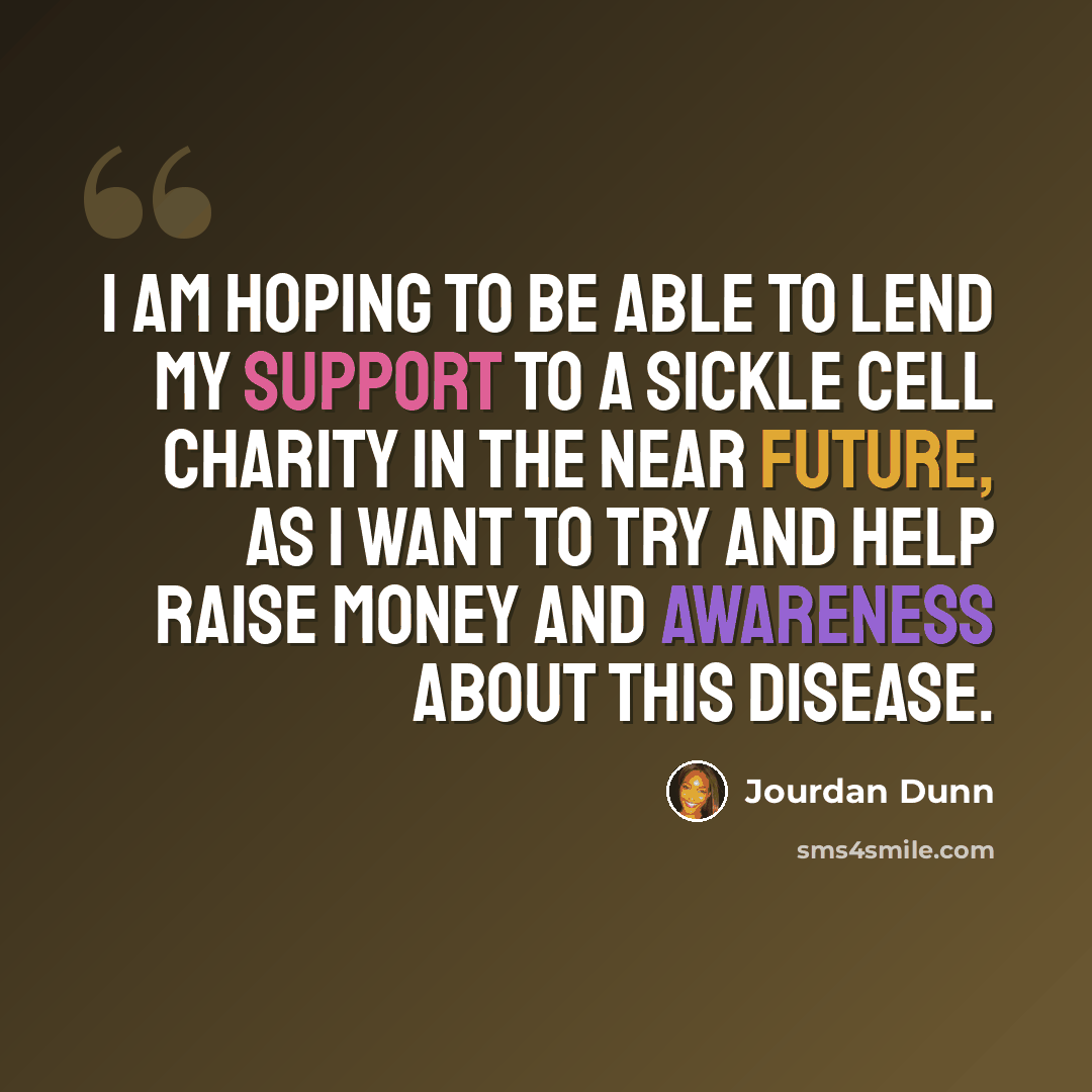 “I am hoping to be able to lend my support to a Sickle Cell charity in the near future, as I want to try and help raise money and awareness about this disease.” quote by Jourdan Dunn