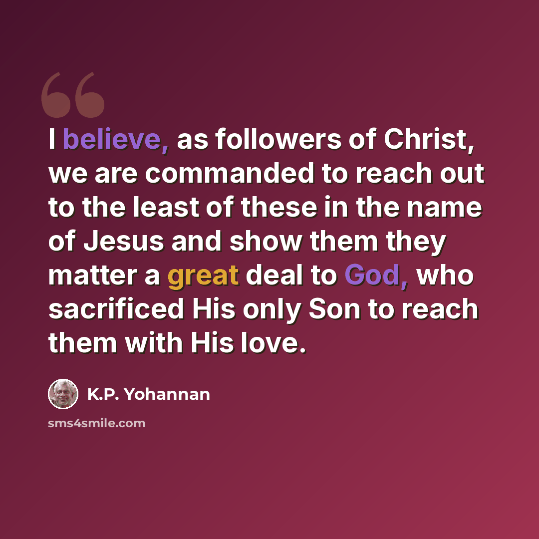 “I believe, as followers of Christ, we are commanded to reach out to the least of these in the name of Jesus and show them they matter a great deal to God, who sacrificed His only Son to reach them with His love.” quote by K.P. Yohannan