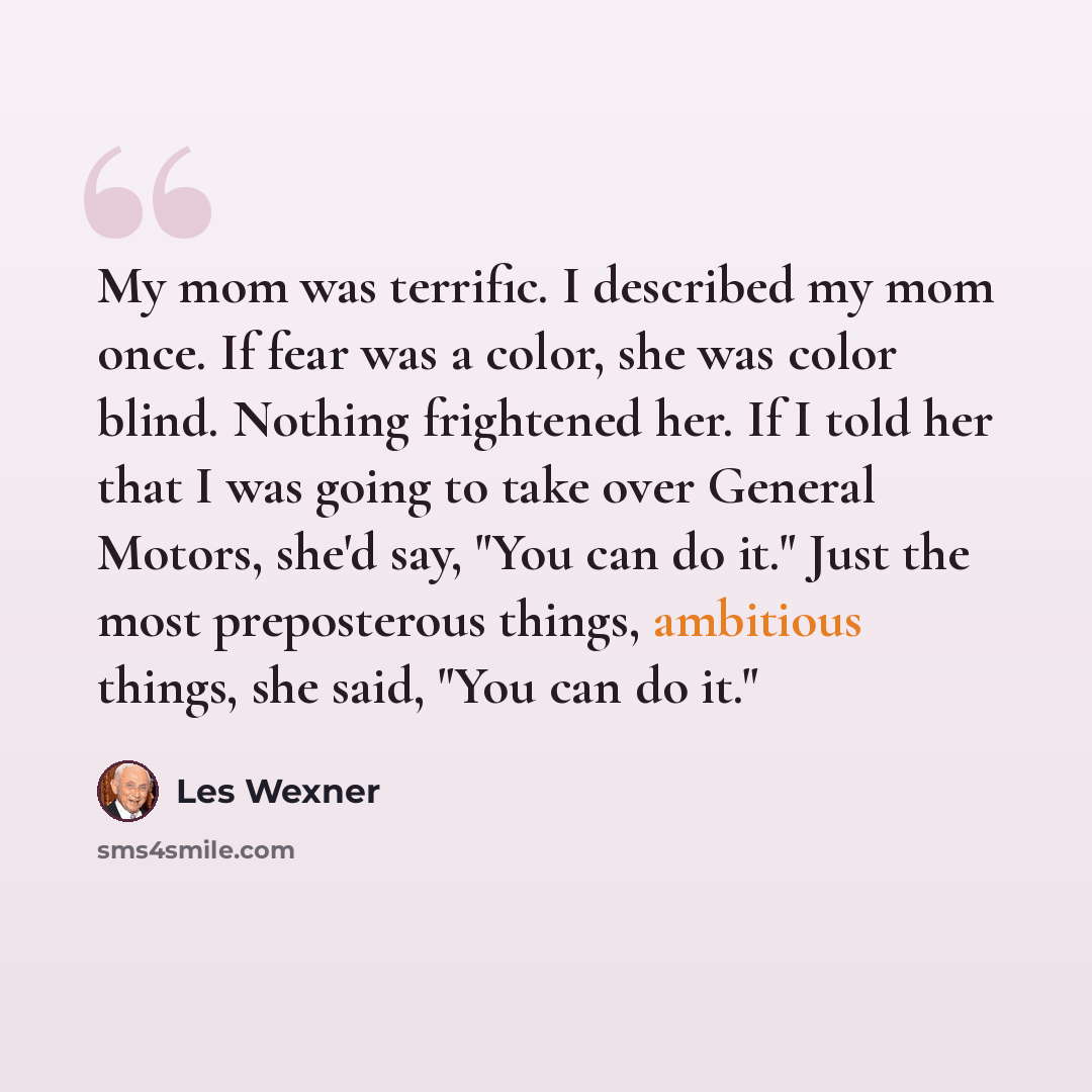 “My mom was terrific. I described my mom once. If fear was a color, she was color blind. Nothing frightened her. If I told her that I was going to take over General Motors, she'd say, "You can do it." Just the most preposterous things, ambitious things, she said, "You can do it."” quote by Les Wexner