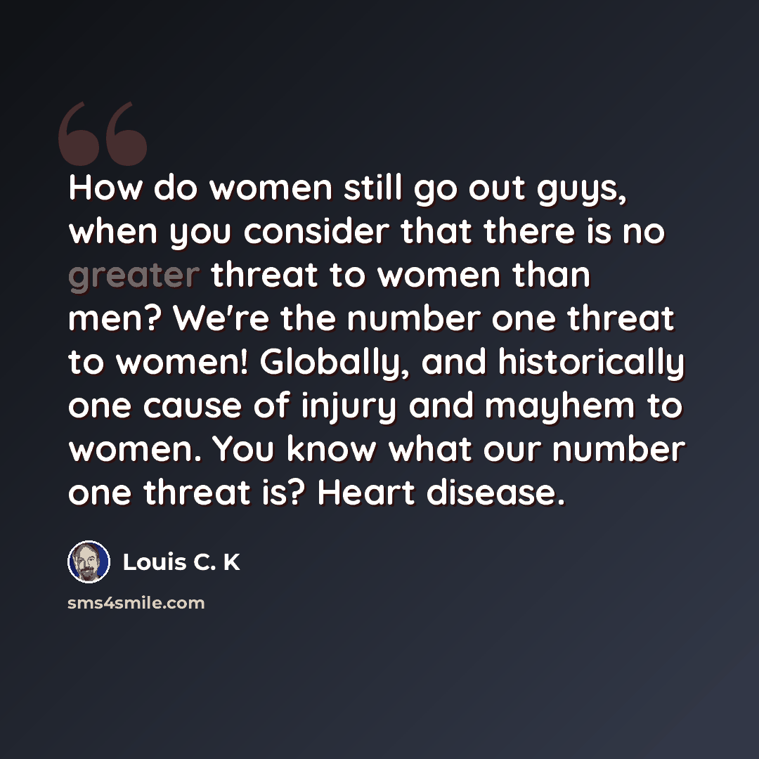 “How do women still go out guys, when you consider that there is no greater threat to women than men? We're the number one threat to women! Globally, and historically one cause of injury and mayhem to women. You know what our number one threat is? Heart disease.” quote by Louis C. K