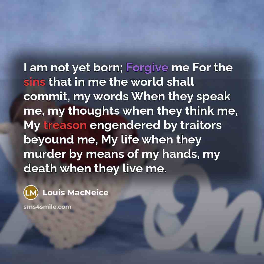 “I am not yet born; Forgive me For the sins that in me the world shall commit, my words When they speak me, my thoughts when they think me, My treason engendered by traitors beyound me, My life when they murder by means of my hands, my death when they live me.” quote by Louis MacNeice