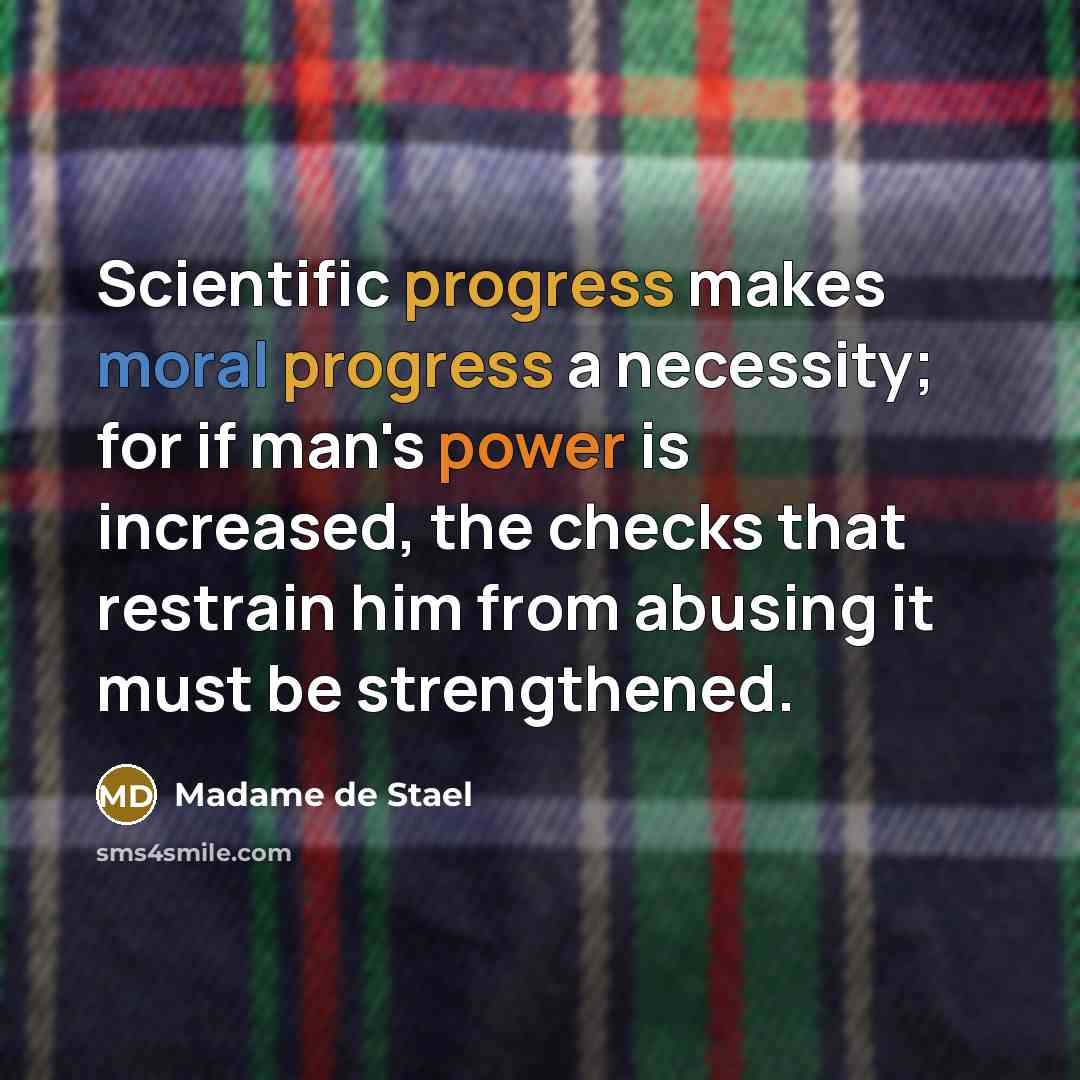 “Scientific progress makes moral progress a necessity; for if man's power is increased, the checks that restrain him from abusing it must be strengthened.” quote by Madame de Stael