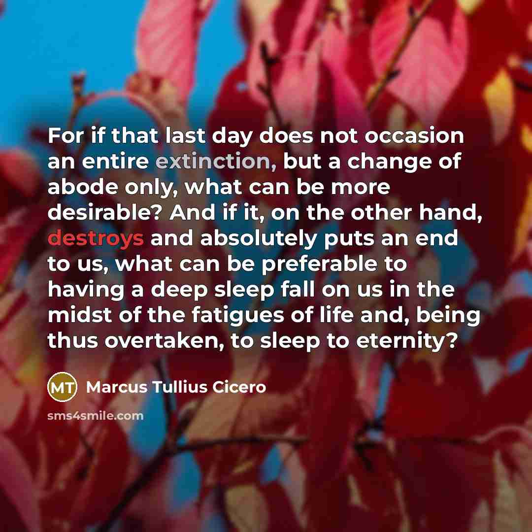 “For if that last day does not occasion an entire extinction, but a change of abode only, what can be more desirable? And if it, on the other hand, destroys and absolutely puts an end to us, what can be preferable to having a deep sleep fall on us in the midst of the fatigues of life and, being…” quote by Marcus Tullius Cicero