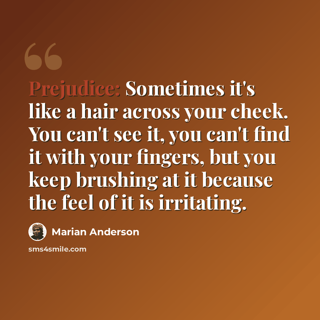 “Prejudice: Sometimes it's like a hair across your cheek. You can't see it, you can't find it with your fingers, but you keep brushing at it because the feel of it is irritating.” quote by Marian Anderson