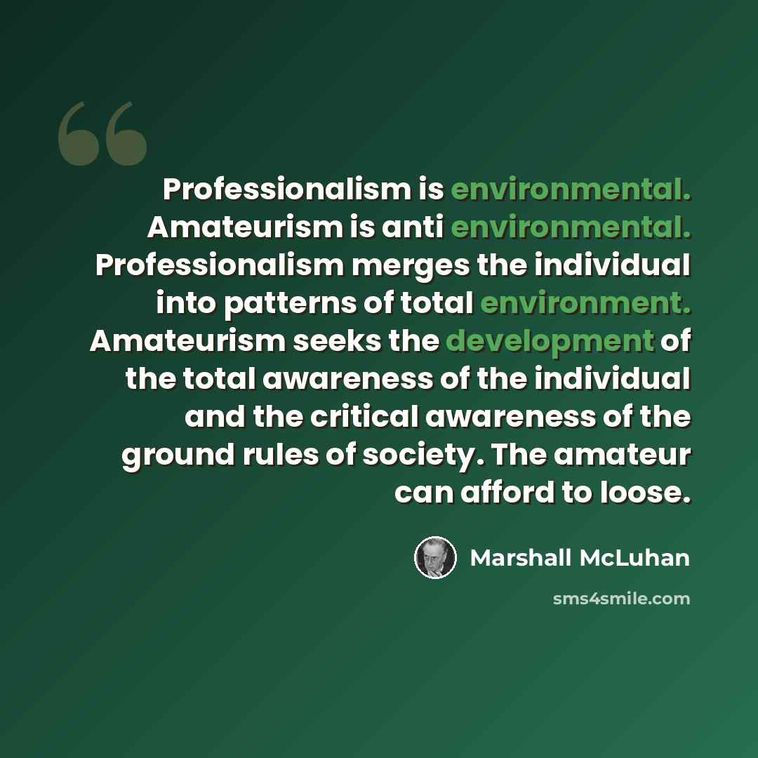 “Professionalism is environmental. Amateurism is anti environmental. Professionalism merges the individual into patterns of total environment. Amateurism seeks the development of the total awareness of the individual and the critical awareness of the ground rules of society. The amateur can afford…” quote by Marshall McLuhan