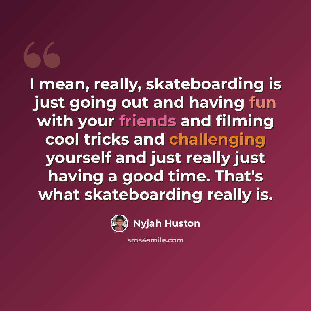 “I mean, really, skateboarding is just going out and having fun with your friends and filming cool tricks and challenging yourself and just really just having a good time. That's what skateboarding really is.” quote by Nyjah Huston