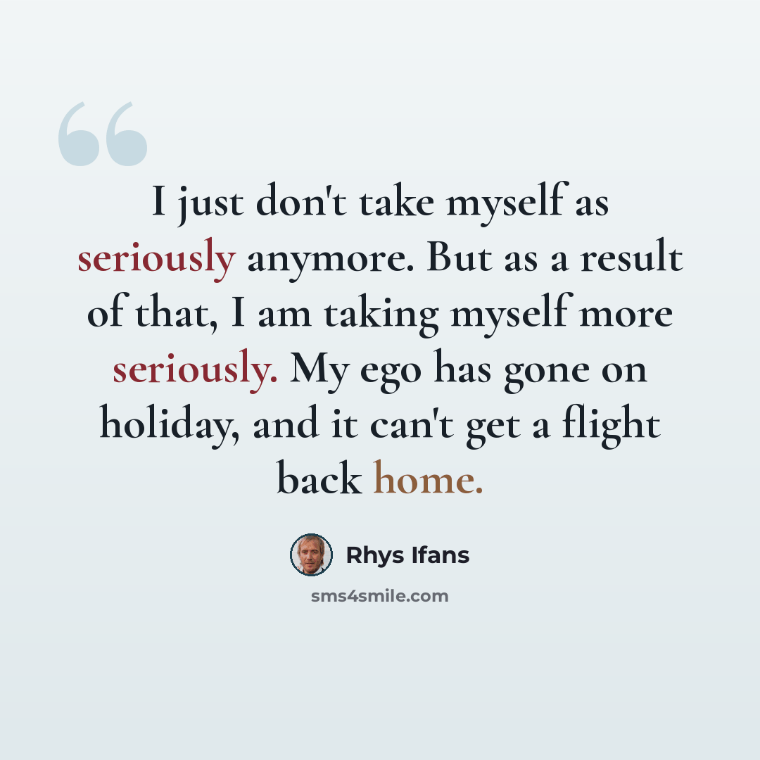 “I just don't take myself as seriously anymore. But as a result of that, I am taking myself more seriously. My ego has gone on holiday, and it can't get a flight back home.” quote by Rhys Ifans