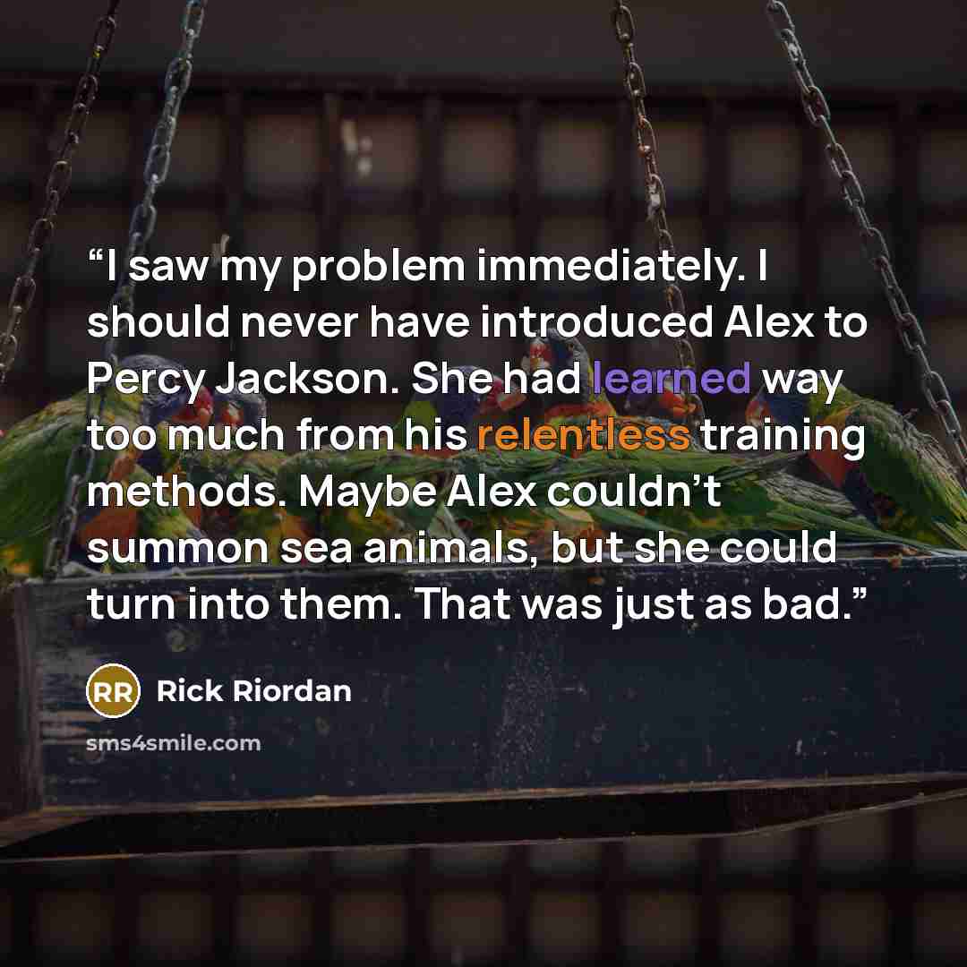 “I saw my problem immediately. I should never have introduced Alex to Percy Jackson. She had learned way too much from his relentless training methods. Maybe Alex couldn't summon sea animals, but she could turn into them. That was just as bad.” quote by Rick Riordan