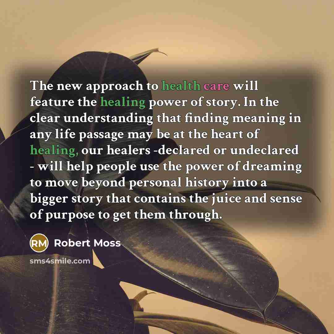 “The new approach to health care will feature the healing power of story. In the clear understanding that finding meaning in any life passage may be at the heart of healing, our healers -declared or undeclared - will help people use the power of dreaming to move beyond personal history into a…” quote by Robert Moss