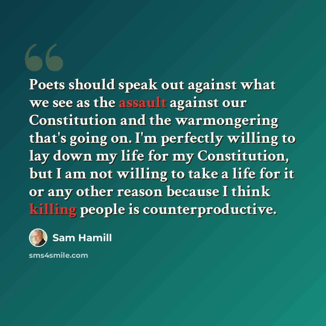 “Poets should speak out against what we see as the assault against our Constitution and the warmongering that's going on. I'm perfectly willing to lay down my life for my Constitution, but I am not willing to take a life for it or any other reason because I think killing people is counterproductive.” quote by Sam Hamill