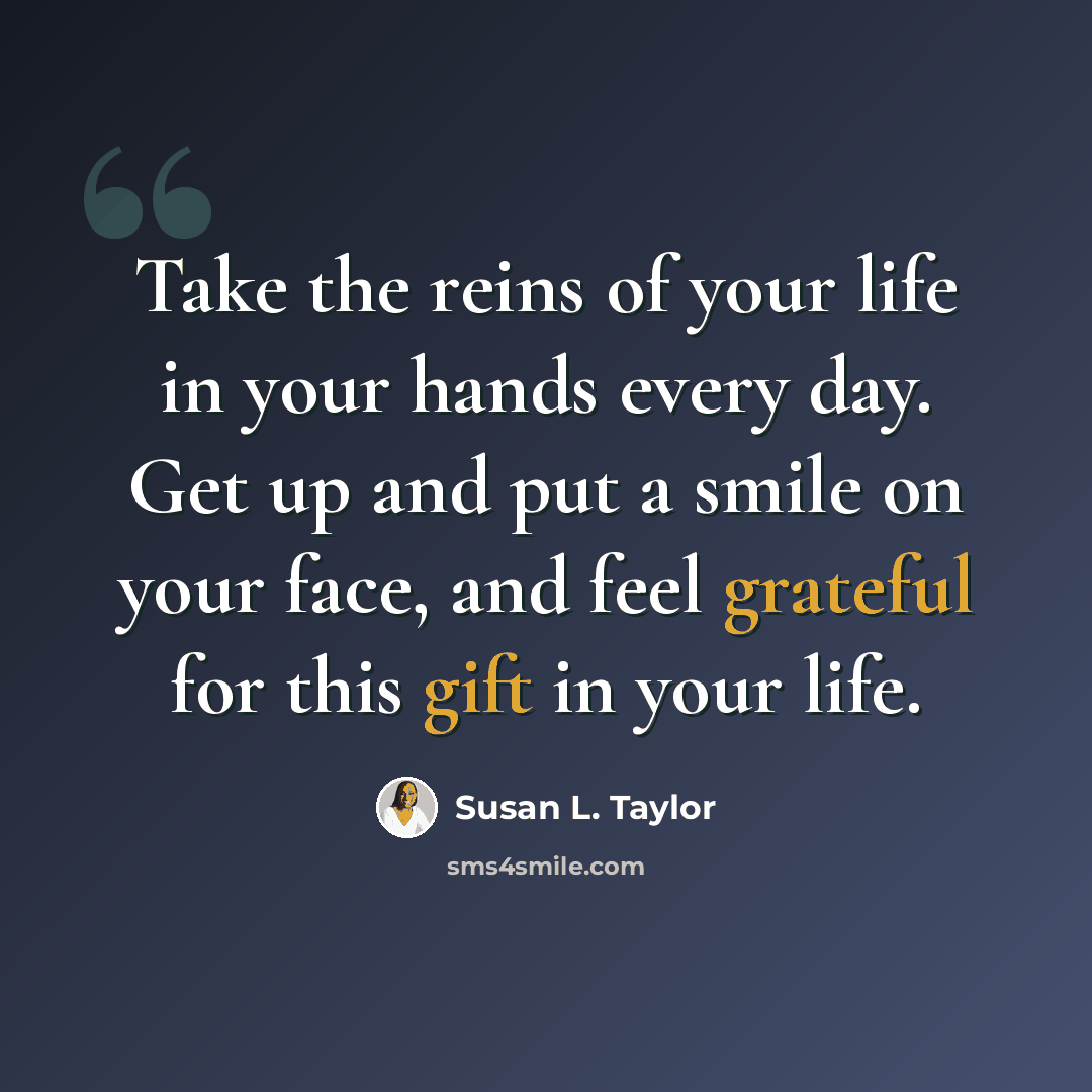 “Take the reins of your life in your hands every day. Get up and put a smile on your face, and feel grateful for this gift in your life.” quote by Susan L. Taylor