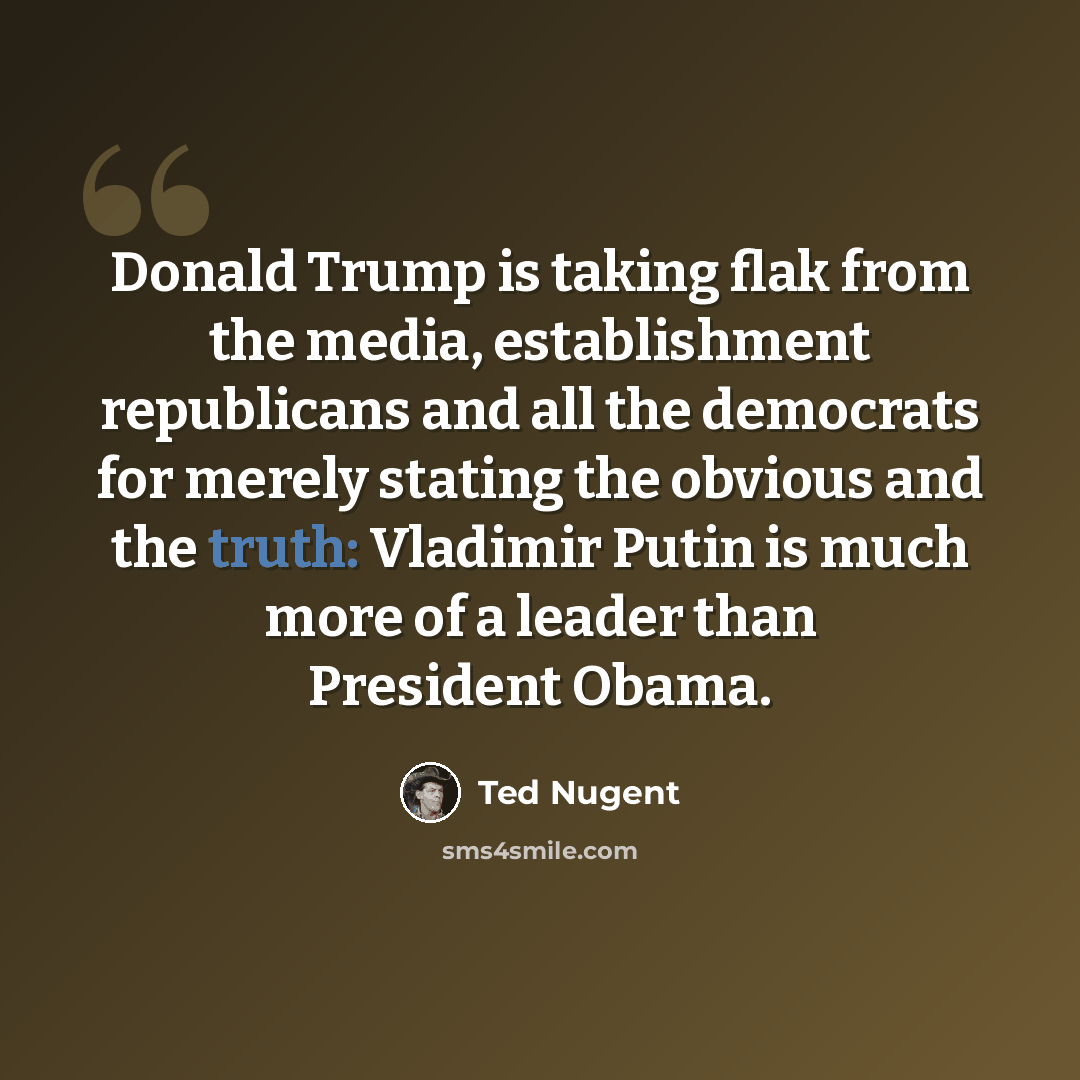 “Donald Trump is taking flak from the media, establishment republicans and all the democrats for merely stating the obvious and the truth: Vladimir Putin is much more of a leader than President Obama.” quote by Ted Nugent
