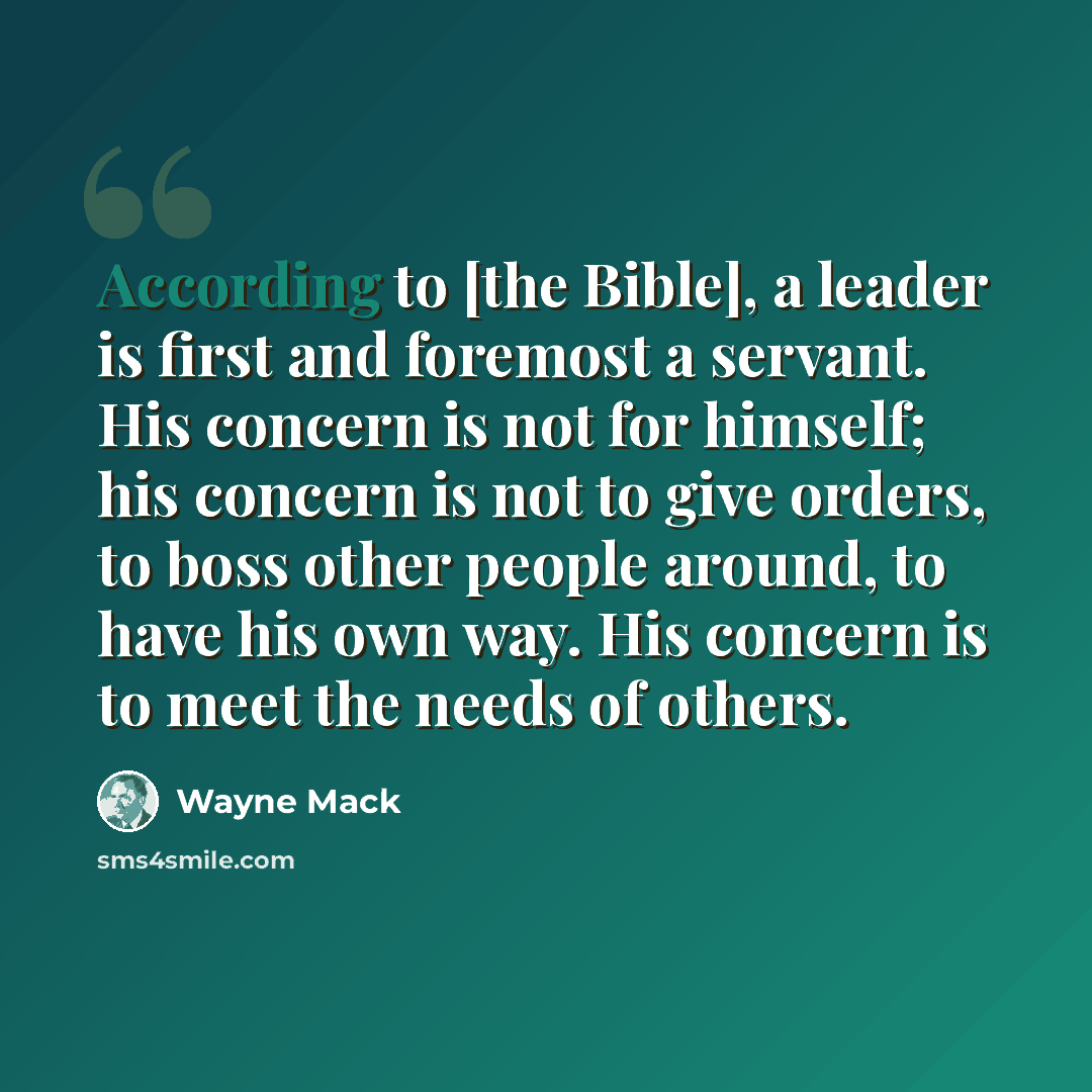 “According to [the Bible], a leader is first and foremost a servant. His concern is not for himself; his concern is not to give orders, to boss other people around, to have his own way. His concern is to meet the needs of others.” quote by Wayne Mack