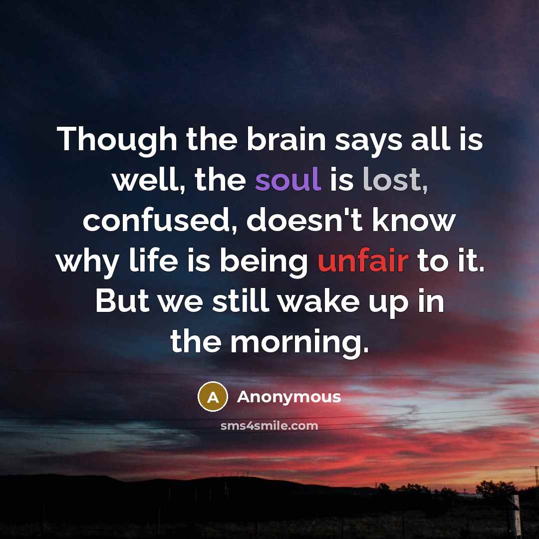 “Though the brain says all is well, the soul is lost, confused, doesn't know why life is being unfair to it. But we still wake up in the morning.” quote by Anonymous