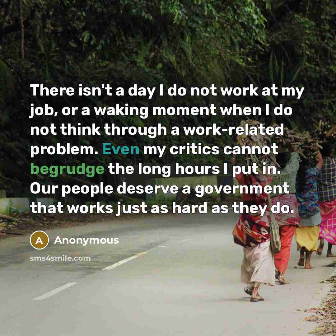 “There isn't a day I do not work at my job, or a waking moment when I do not think through a work-related problem. Even my critics cannot begrudge the long hours I put in. Our people deserve a government that works just as hard as they do.” quote by Anonymous