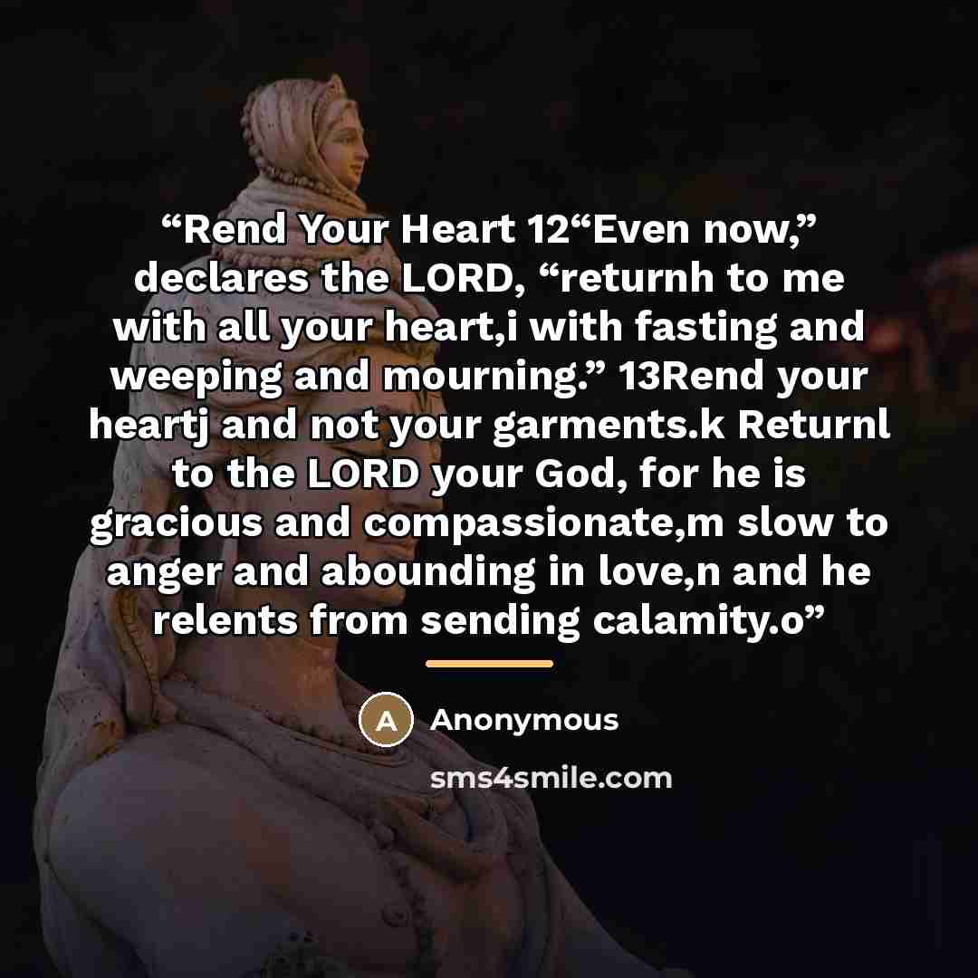 “Rend Your Heart 12“Even now,” declares the LORD, “returnh to me with all your heart,i with fasting and weeping and mourning.” 13Rend your heartj and not your garments.k Returnl to the LORD your God, for he is gracious and compassionate,m slow to anger and abounding in love,n and he relents from…” quote by Anonymous