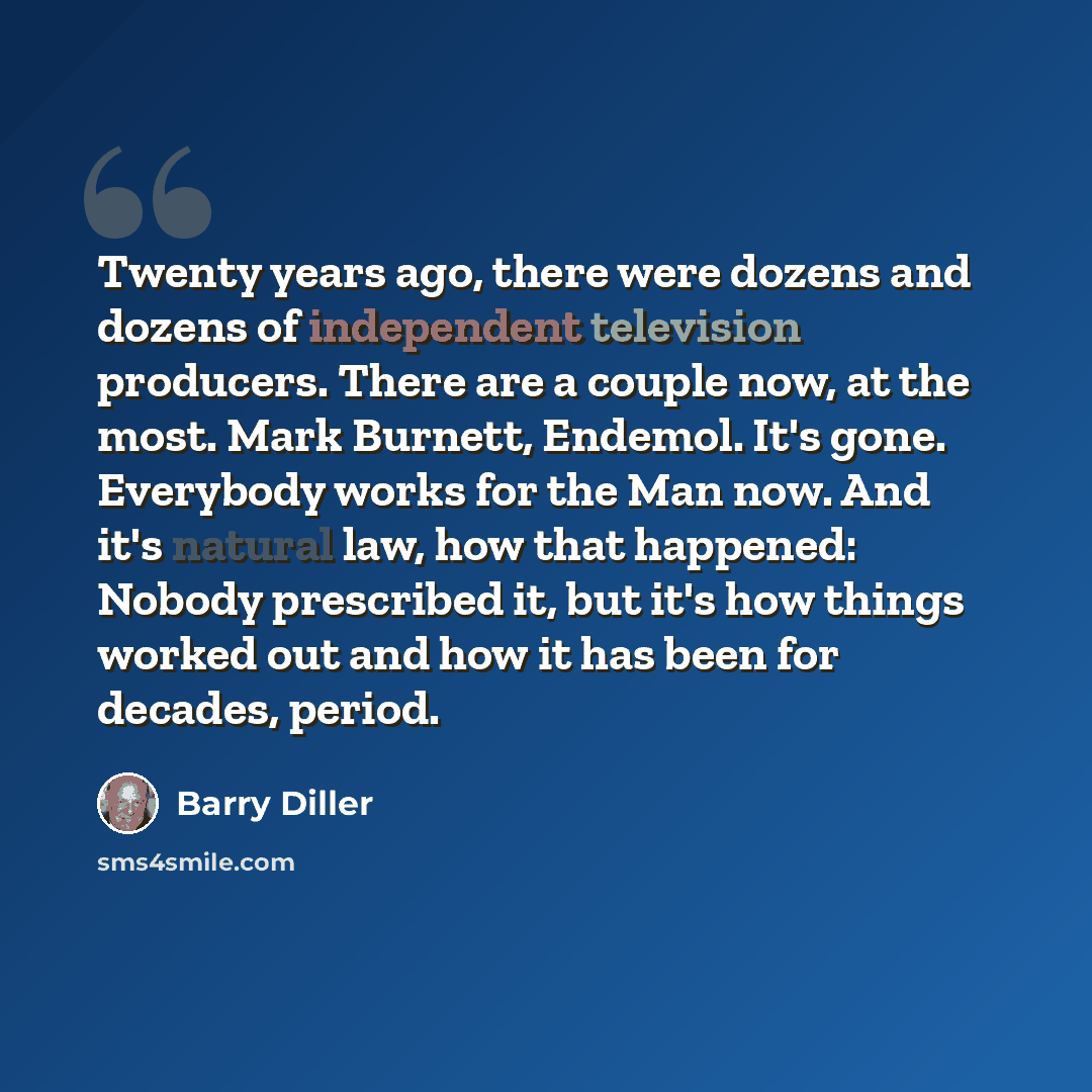 “Twenty years ago, there were dozens and dozens of independent television producers. There are a couple now, at the most. Mark Burnett, Endemol. It's gone. Everybody works for the Man now. And it's natural law, how that happened: Nobody prescribed it, but it's how things worked out and how it has…” quote by Barry Diller