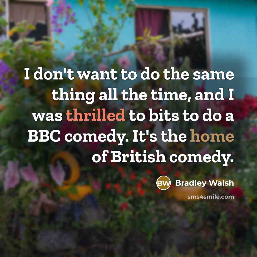 “I don't want to do the same thing all the time, and I was thrilled to bits to do a BBC comedy. It's the home of British comedy.” quote by Bradley Walsh