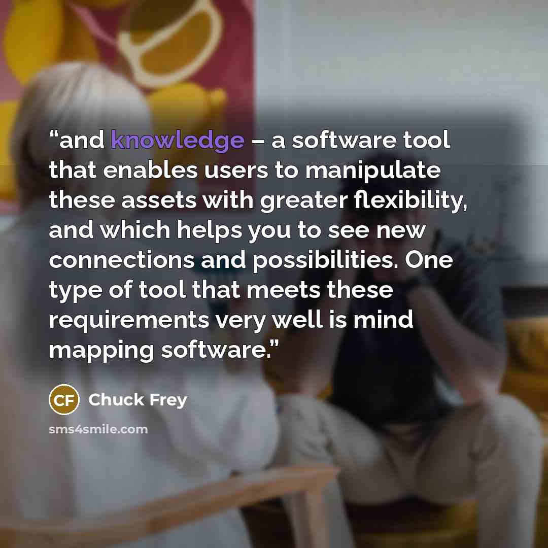 “and knowledge – a software tool that enables users to manipulate these assets with greater flexibility, and which helps you to see new connections and possibilities. One type of tool that meets these requirements very well is mind mapping software.” quote by Chuck Frey