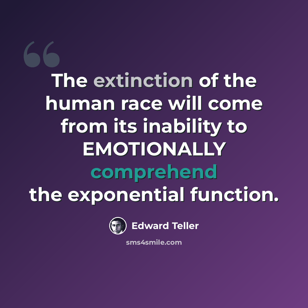 “The extinction of the human race will come from its inability to EMOTIONALLY comprehend the exponential function.” quote by Edward Teller