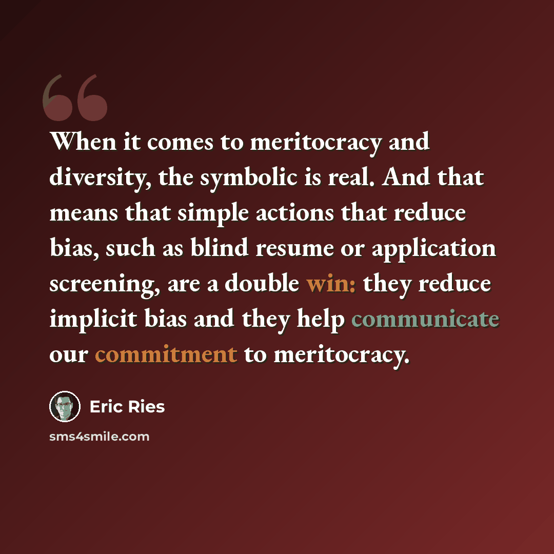 “When it comes to meritocracy and diversity, the symbolic is real. And that means that simple actions that reduce bias, such as blind resume or application screening, are a double win: they reduce implicit bias and they help communicate our commitment to meritocracy.” quote by Eric Ries