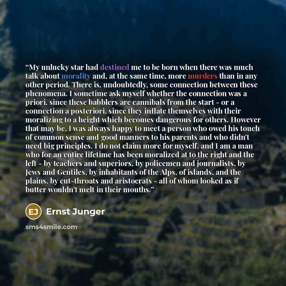 “My unlucky star had destined me to be born when there was much talk about morality and, at the same time, more murders than in any other period. There is, undoubtedly, some connection between these phenomena. I sometime ask myself whether the connection was a priori, since these babblers are…” quote by Ernst Jünger