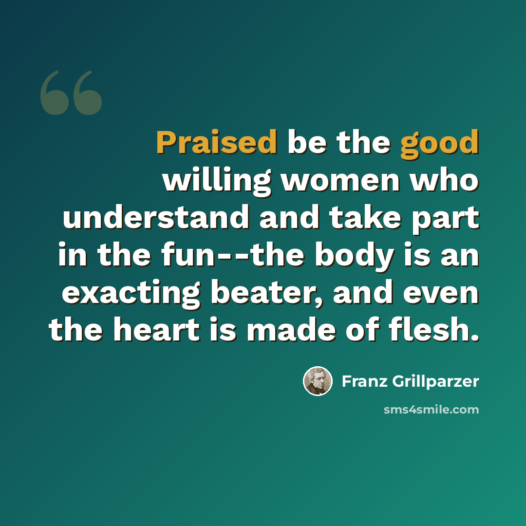 “Praised be the good willing women who understand and take part in the fun--the body is an exacting beater, and even the heart is made of flesh.” quote by Franz Grillparzer