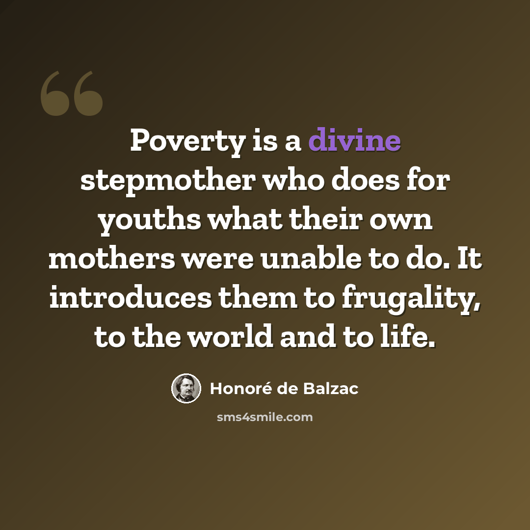 “Poverty is a divine stepmother who does for youths what their own mothers were unable to do. It introduces them to frugality, to the world and to life.” quote by Honore de Balzac