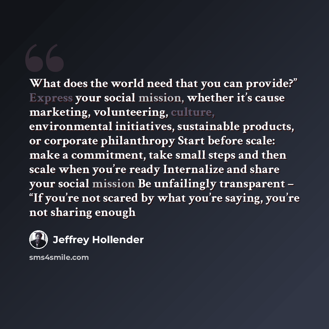 “What does the world need that you can provide?” Express your social mission, whether it’s cause marketing, volunteering, culture, environmental initiatives, sustainable products, or corporate philanthropy Start before scale: make a commitment, take small steps and then scale when you’re ready…” quote by Jeffrey Hollender