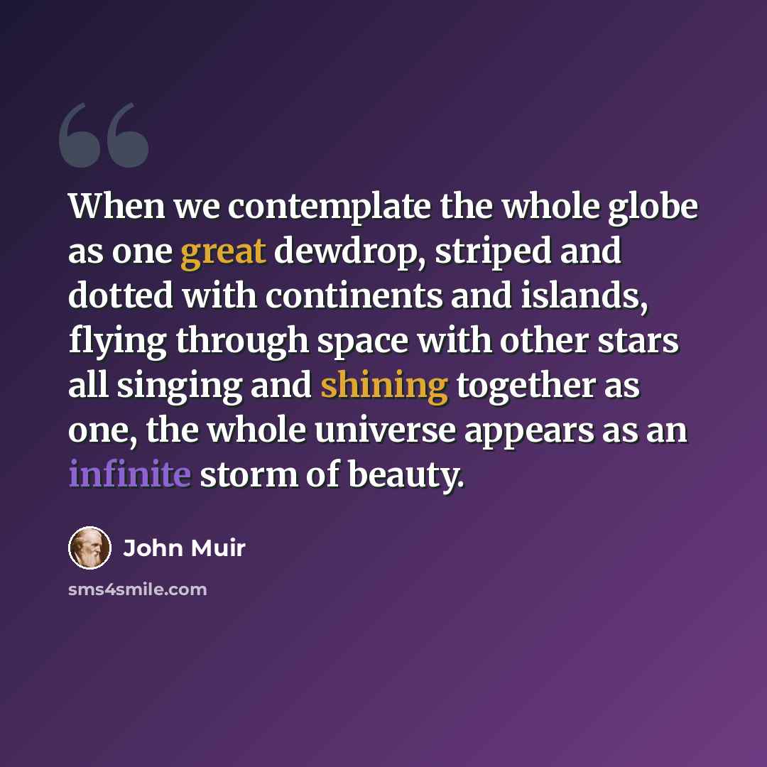 “When we contemplate the whole globe as one great dewdrop, striped and dotted with continents and islands, flying through space with other stars all singing and shining together as one, the whole universe appears as an infinite storm of beauty.” quote by John Muir