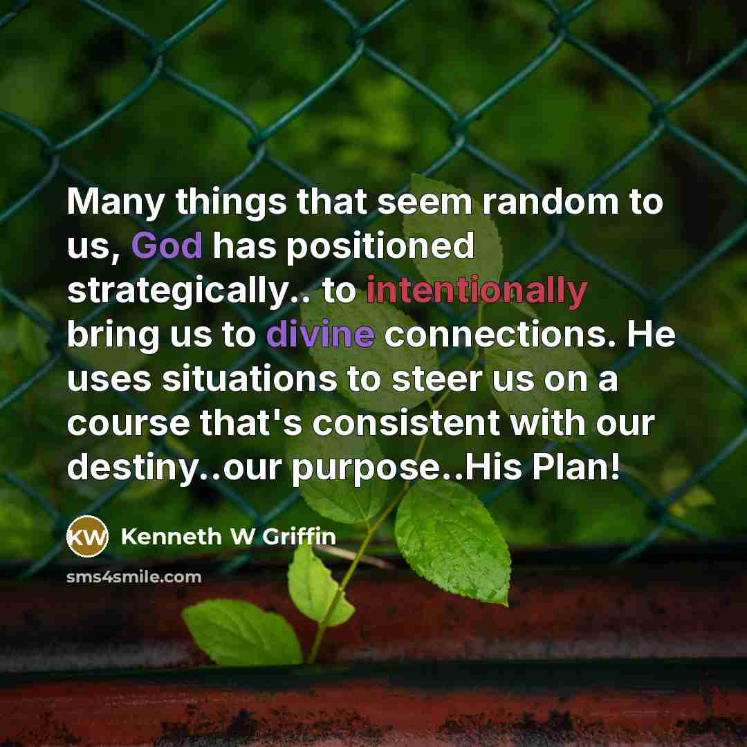 “Many things that seem random to us, God has positioned strategically.. to intentionally bring us to divine connections. He uses situations to steer us on a course that's consistent with our destiny..our purpose..His Plan!” quote by Kenneth W Griffin