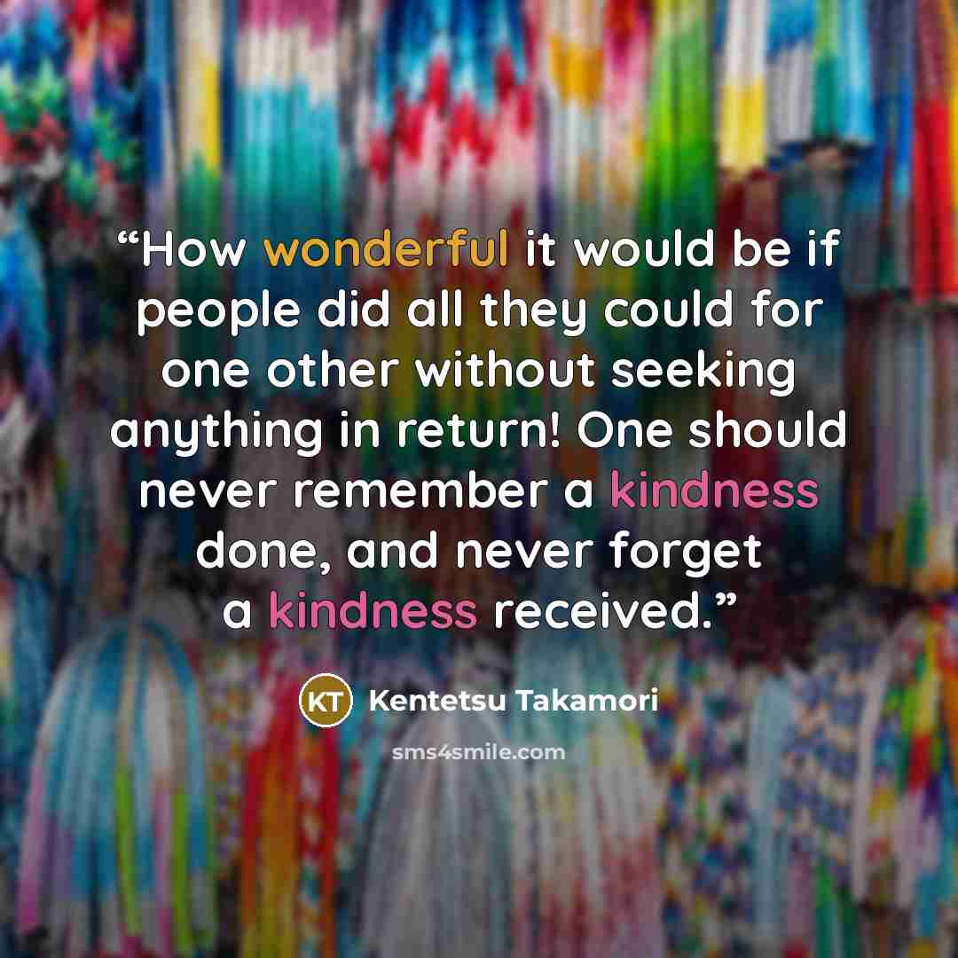 “How wonderful it would be if people did all they could for one other without seeking anything in return! One should never remember a kindness done, and never forget a kindness received.” quote by Kentetsu Takamori