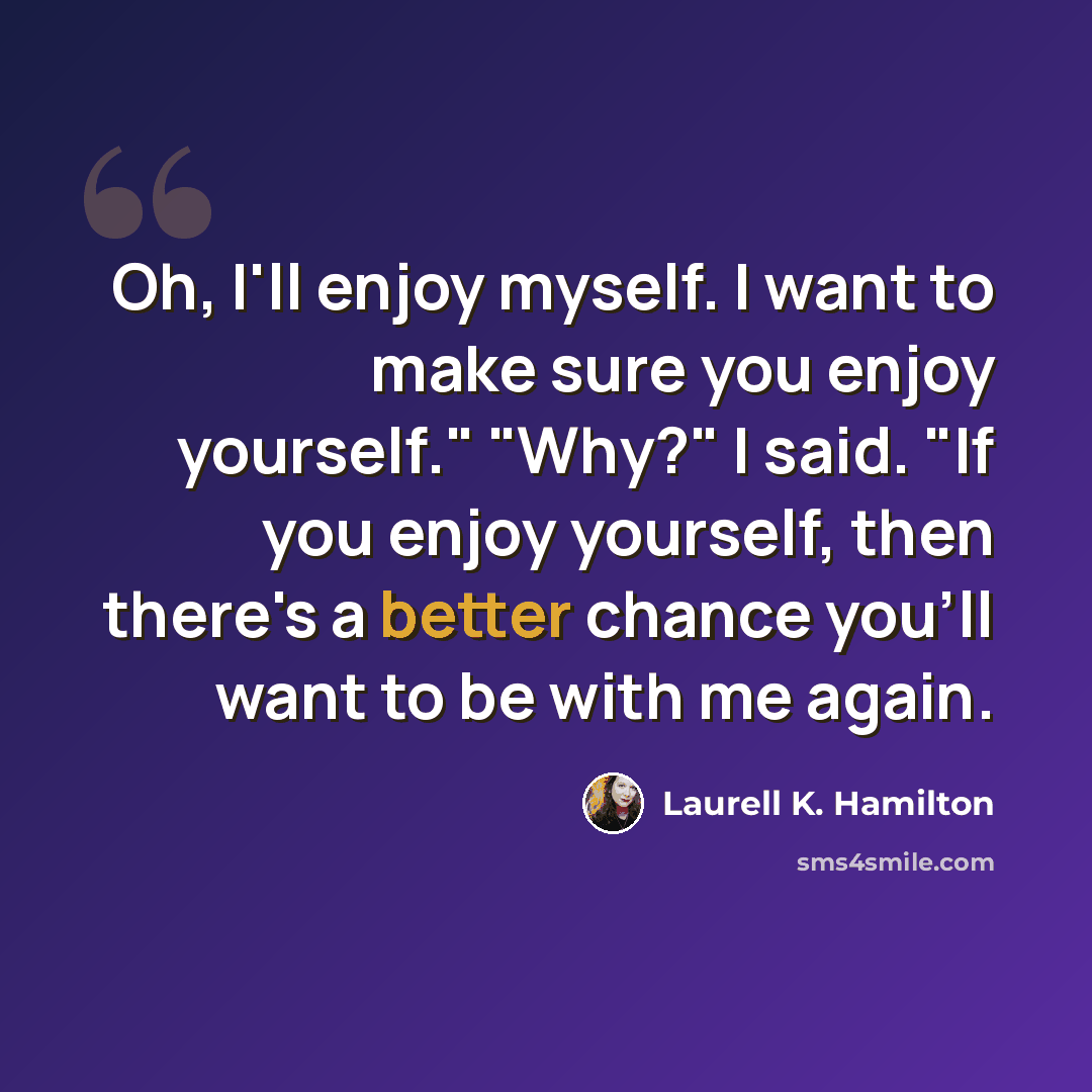 “Oh, I'll enjoy myself. I want to make sure you enjoy yourself." "Why?" I said. "If you enjoy yourself, then there's a better chance you'll want to be with me again.” quote by Laurell K. Hamilton