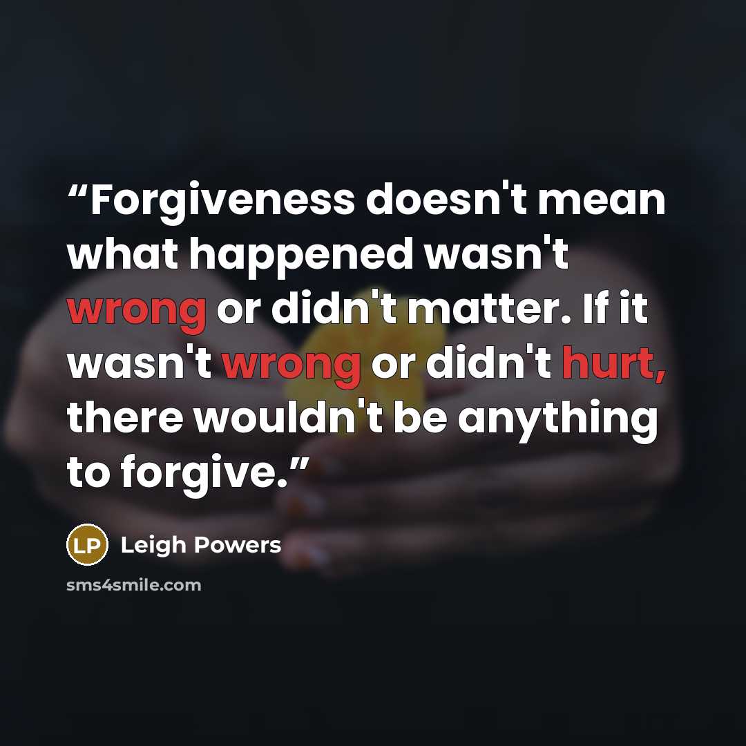 “Forgiveness doesn't mean what happened wasn't wrong or didn't matter. If it wasn't wrong or didn't hurt, there wouldn't be anything to forgive.” quote by Leigh Powers