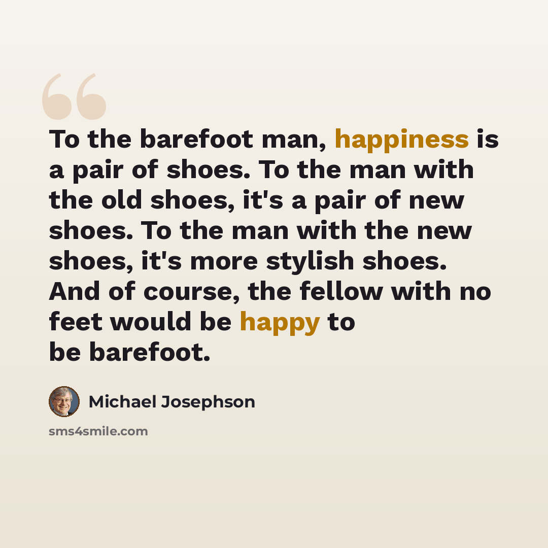 “To the barefoot man, happiness is a pair of shoes. To the man with the old shoes, it's a pair of new shoes. To the man with the new shoes, it's more stylish shoes. And of course, the fellow with no feet would be happy to be barefoot.” quote by Michael Josephson