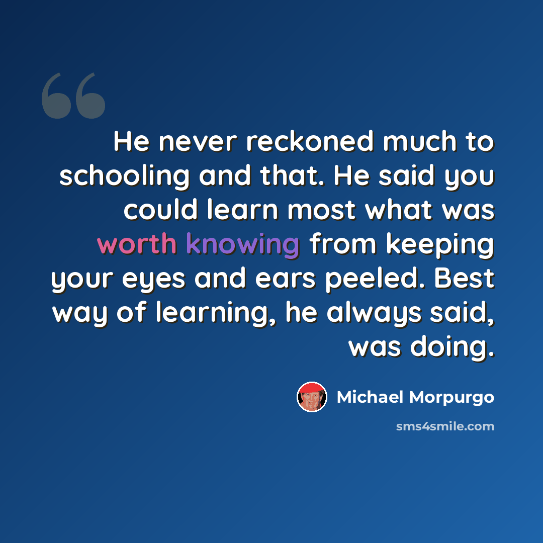 “He never reckoned much to schooling and that. He said you could learn most what was worth knowing from keeping your eyes and ears peeled. Best way of learning, he always said, was doing.” quote by Michael Morpurgo