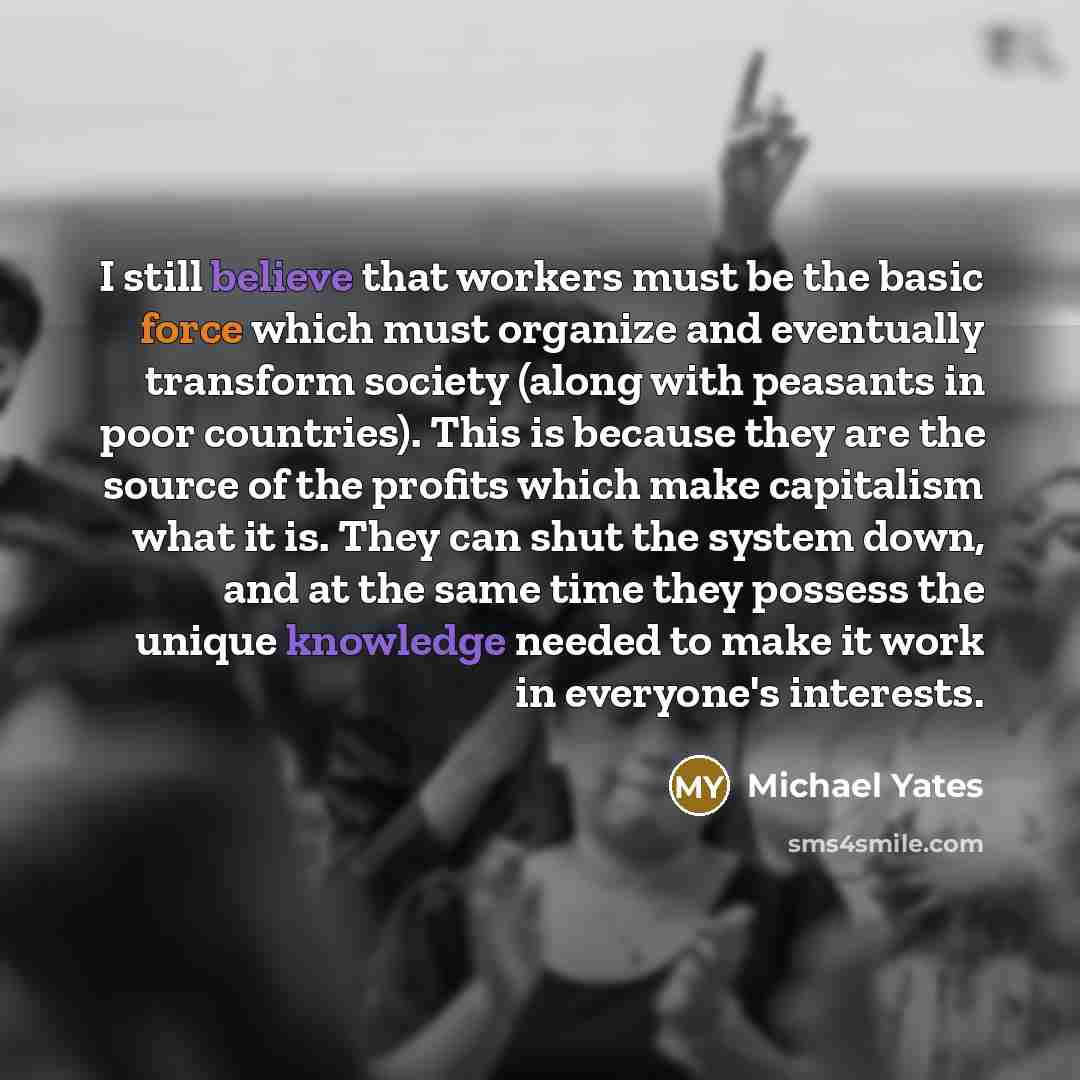 “I still believe that workers must be the basic force which must organize and eventually transform society (along with peasants in poor countries). This is because they are the source of the profits which make capitalism what it is. They can shut the system down, and at the same time they possess…” quote by Michael Yates