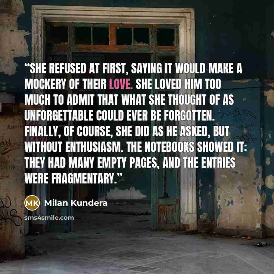 “She refused at first, saying it would make a mockery of their love. She loved him too much to admit that what she thought of as unforgettable could ever be forgotten. Finally, of course, she did as he asked, but without enthusiasm. The notebooks showed it: they had many empty pages, and the…” quote by Milan Kundera