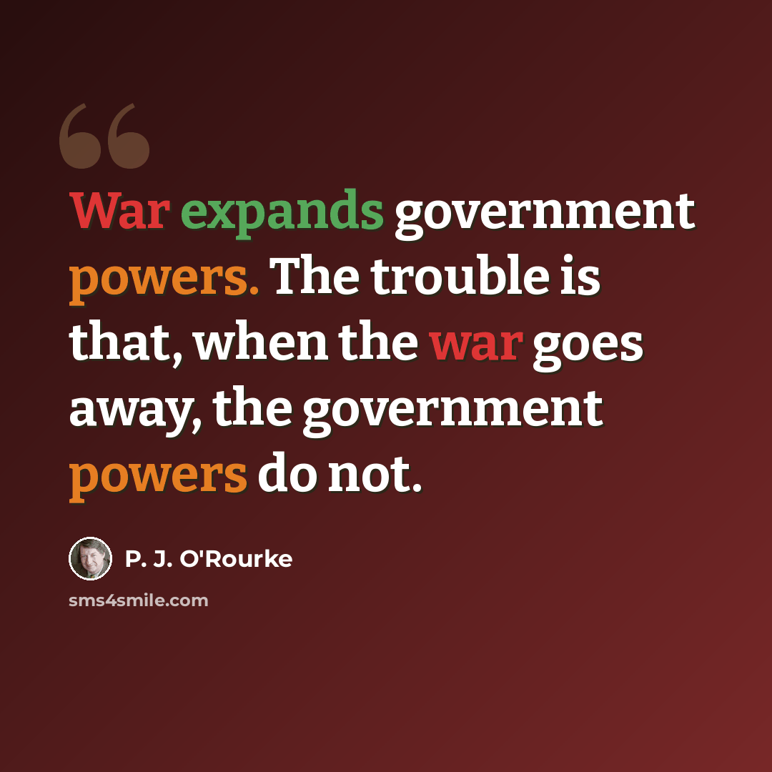 “War expands government powers. The trouble is that, when the war goes away, the government powers do not.” quote by P. J. O'Rourke