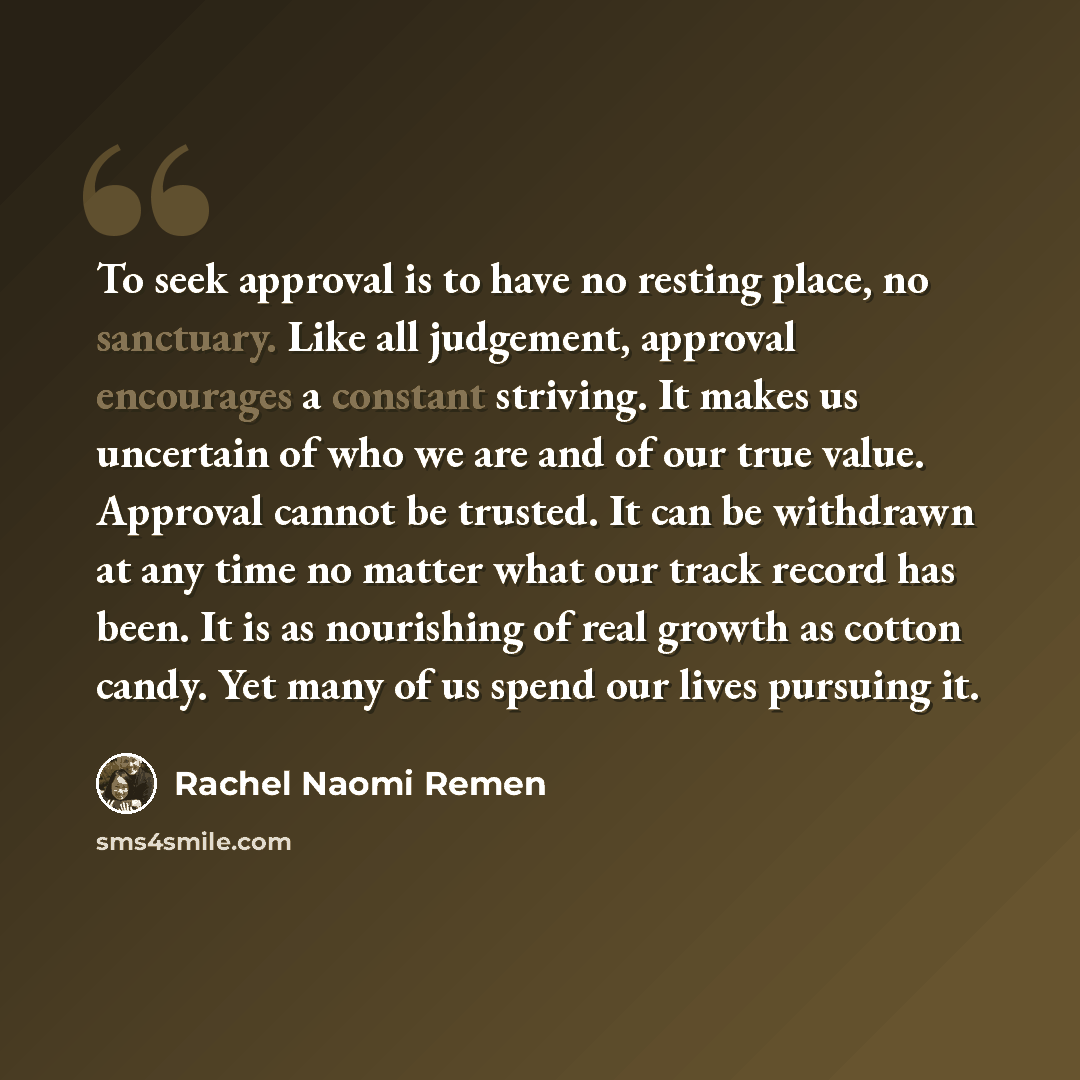 “To seek approval is to have no resting place, no sanctuary. Like all judgement, approval encourages a constant striving. It makes us uncertain of who we are and of our true value. Approval cannot be trusted. It can be withdrawn at any time no matter what our track record has been. It is as…” quote by Rachel Naomi Remen