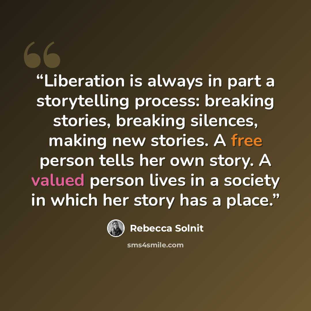 “Liberation is always in part a storytelling process: breaking stories, breaking silences, making new stories. A free person tells her own story. A valued person lives in a society in which her story has a place.” quote by Rebecca Solnit