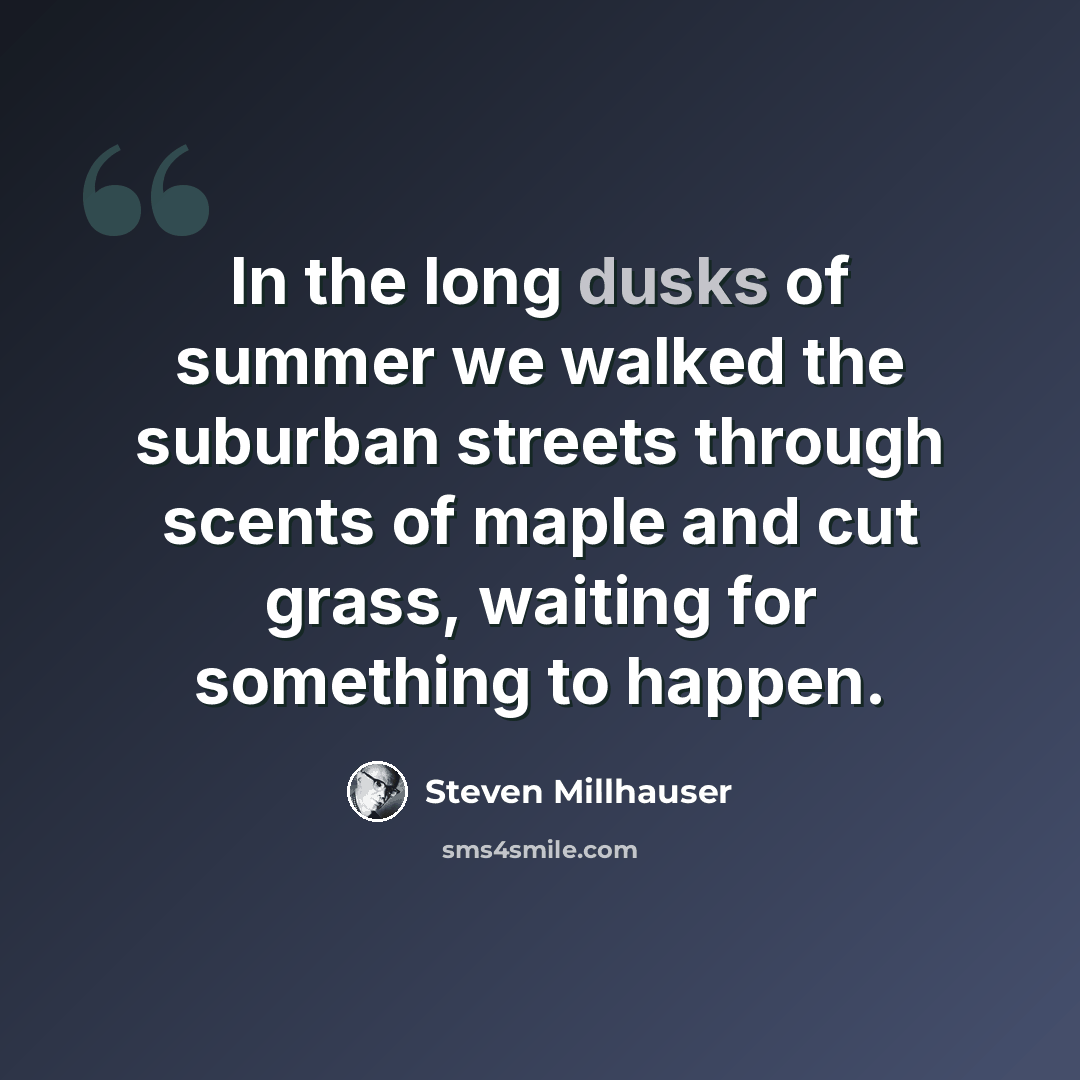 “In the long dusks of summer we walked the suburban streets through scents of maple and cut grass, waiting for something to happen.” quote by Steven Millhauser