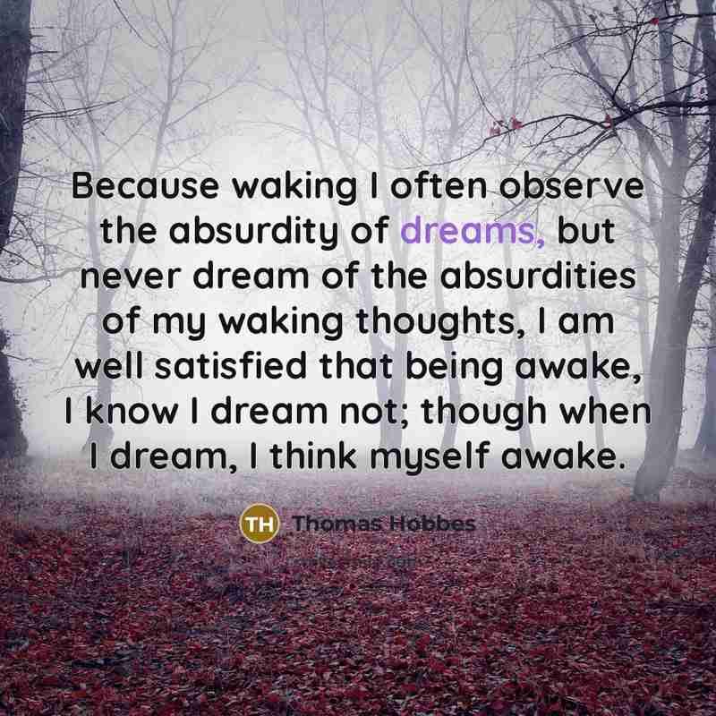 “Because waking I often observe the absurdity of dreams, but never dream of the absurdities of my waking thoughts, I am well satisfied that being awake, I know I dream not; though when I dream, I think myself awake.” quote by Thomas Hobbes