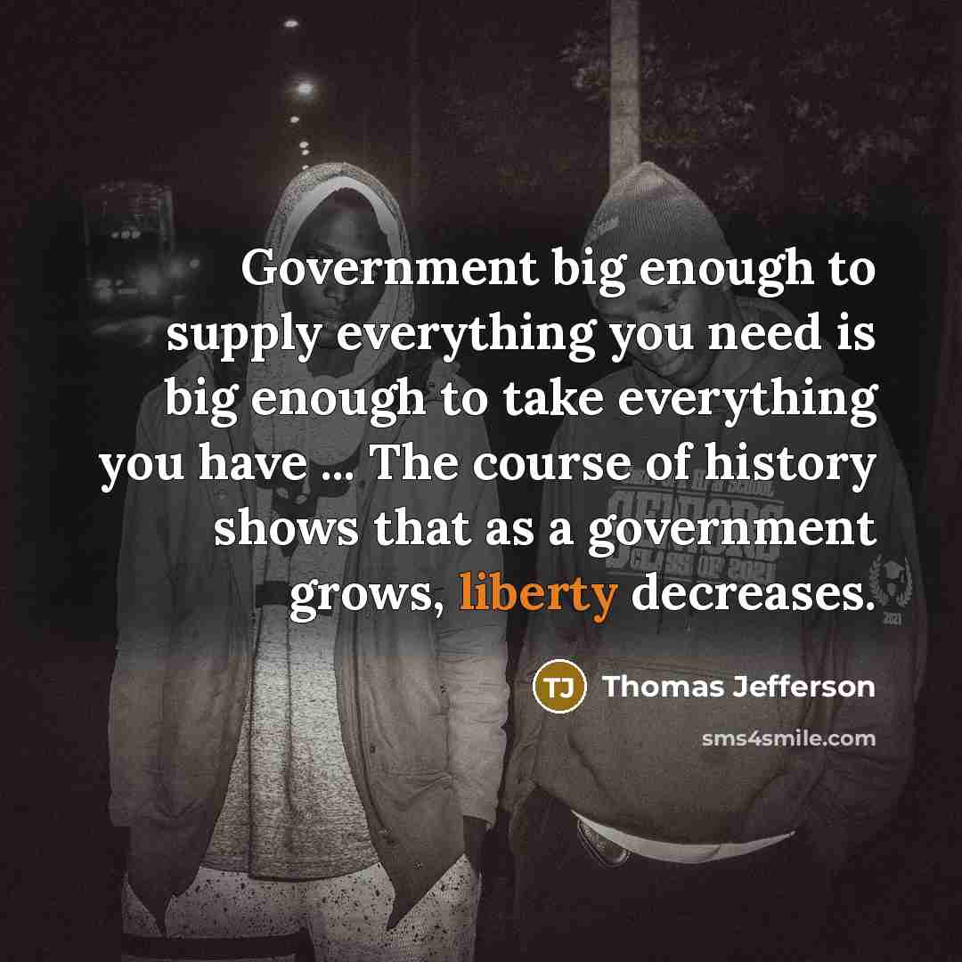 “Government big enough to supply everything you need is big enough to take everything you have ... The course of history shows that as a government grows, liberty decreases.” quote by Thomas Jefferson