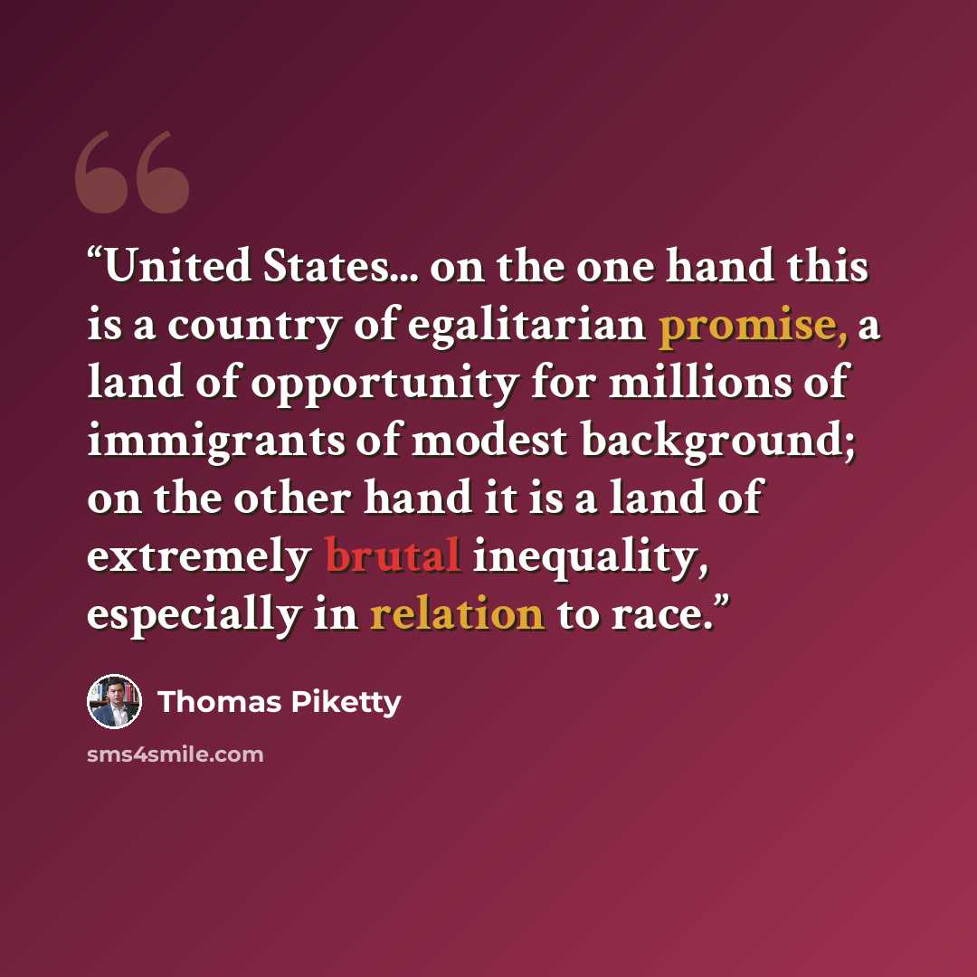 “United States... on the one hand this is a country of egalitarian promise, a land of opportunity for millions of immigrants of modest background; on the other hand it is a land of extremely brutal inequality, especially in relation to race.” quote by Thomas Piketty