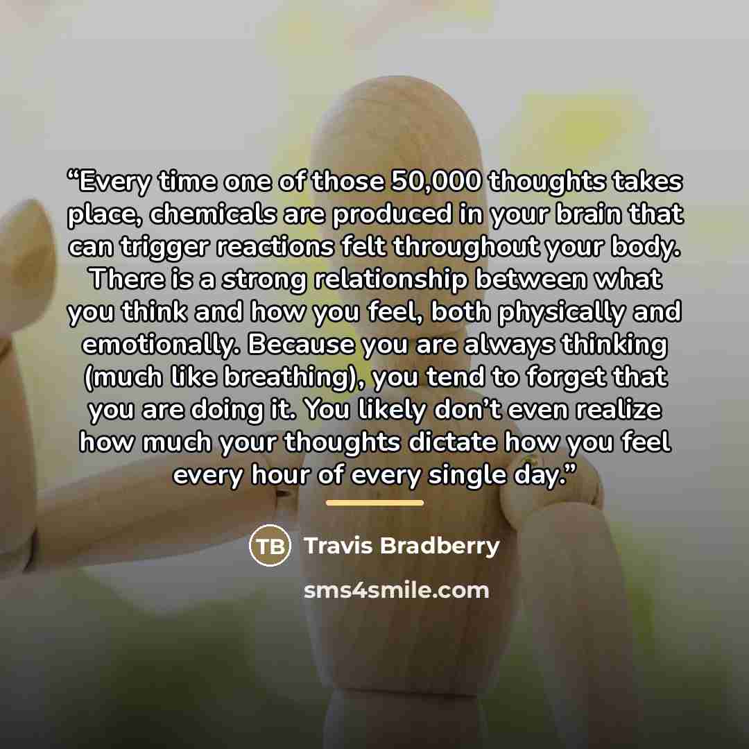 “Every time one of those 50,000 thoughts takes place, chemicals are produced in your brain that can trigger reactions felt throughout your body. There is a strong relationship between what you think and how you feel, both physically and emotionally. Because you are always thinking (much like…” quote by Travis Bradberry