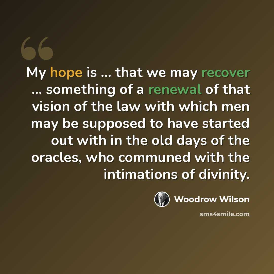 “My hope is ... that we may recover ... something of a renewal of that vision of the law with which men may be supposed to have started out with in the old days of the oracles, who communed with the intimations of divinity.” quote by Woodrow Wilson